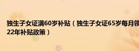 独生子女证满60岁补贴（独生子女证65岁每月领多少钱 2022年补贴政策）