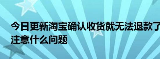 今日更新淘宝确认收货就无法退款了吗 需要注意什么问题