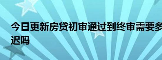 今日更新房贷初审通过到终审需要多久 会延迟吗