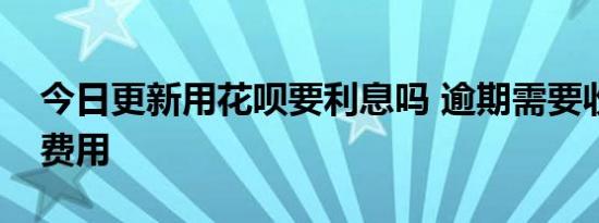 今日更新用花呗要利息吗 逾期需要收取什么费用