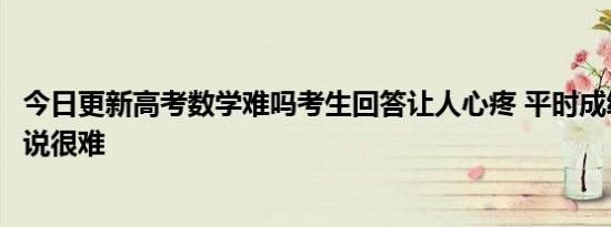 今日更新高考数学难吗考生回答让人心疼 平时成绩好的人都说很难