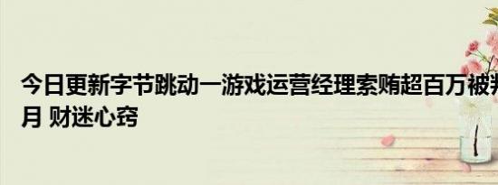 今日更新字节跳动一游戏运营经理索贿超百万被判刑1年8个月 财迷心窍