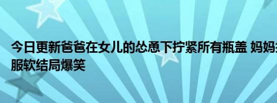 今日更新爸爸在女儿的怂恿下拧紧所有瓶盖 妈妈拧不开无奈服软结局爆笑