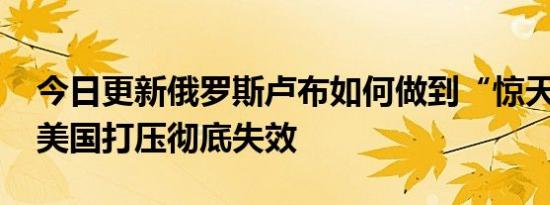 今日更新俄罗斯卢布如何做到“惊天逆转” 美国打压彻底失效