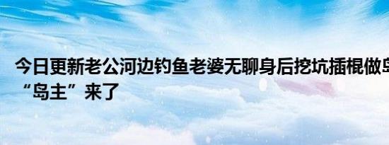 今日更新老公河边钓鱼老婆无聊身后挖坑插棍做岛 新任渔村“岛主”来了