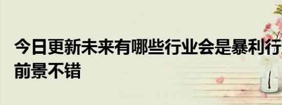 今日更新未来有哪些行业会是暴利行业 这5个前景不错