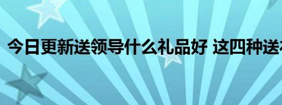 今日更新送领导什么礼品好 这四种送礼不错