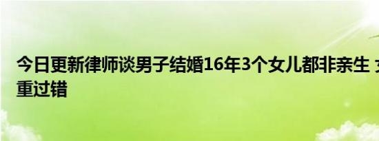 今日更新律师谈男子结婚16年3个女儿都非亲生 女方存在严重过错