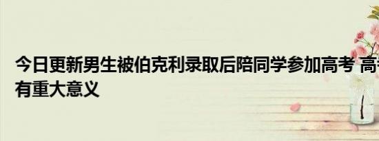 今日更新男生被伯克利录取后陪同学参加高考 高考对学生具有重大意义