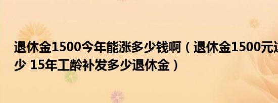 退休金1500今年能涨多少钱啊（退休金1500元这次能涨多少 15年工龄补发多少退休金）