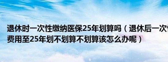 退休时一次性缴纳医保25年划算吗（退休后一次性补缴医保费用至25年划不划算不划算该怎么办呢）