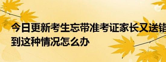 今日更新考生忘带准考证家长又送错考场 遇到这种情况怎么办