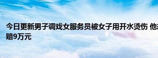 今日更新男子调戏女服务员被女子用开水烫伤 他却向女子索赔9万元