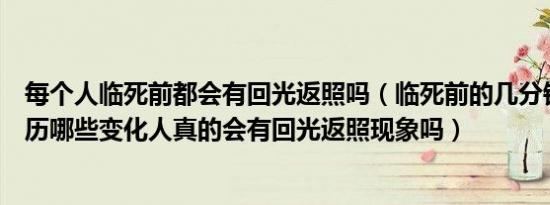 每个人临死前都会有回光返照吗（临死前的几分钟身体会经历哪些变化人真的会有回光返照现象吗）