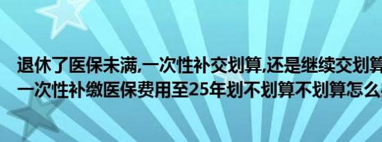 退休了医保未满,一次性补交划算,还是继续交划算?（退休后一次性补缴医保费用至25年划不划算不划算怎么办才好）