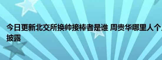 今日更新北交所换帅接棒者是谁 周贵华哪里人个人资料简历披露