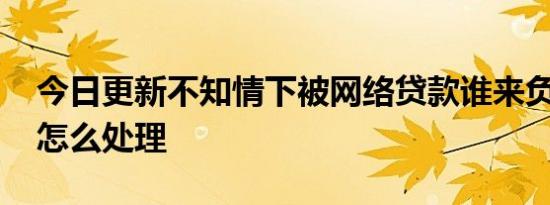 今日更新不知情下被网络贷款谁来负责 需要怎么处理