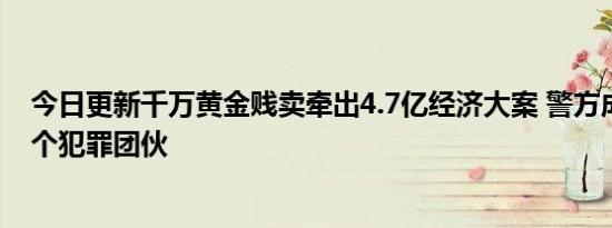 今日更新千万黄金贱卖牵出4.7亿经济大案 警方成功打掉这个犯罪团伙