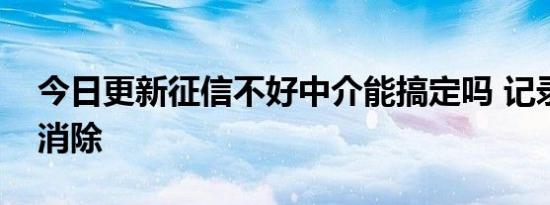 今日更新征信不好中介能搞定吗 记录多久会消除