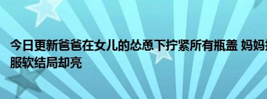 今日更新爸爸在女儿的怂恿下拧紧所有瓶盖 妈妈拧不开无奈服软结局却亮