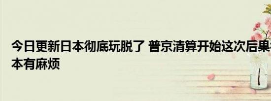 今日更新日本彻底玩脱了 普京清算开始这次后果很严重！日本有麻烦