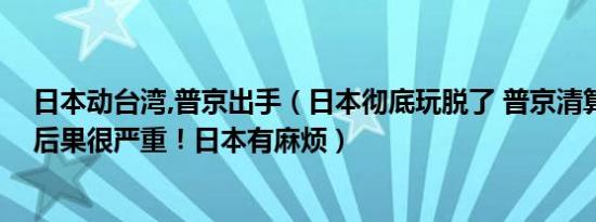 日本动台湾,普京出手（日本彻底玩脱了 普京清算开始这次后果很严重！日本有麻烦）