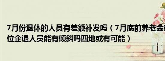 7月份退休的人员有差额补发吗（7月底前养老金确定补发到位企退人员能有倾斜吗四地或有可能）