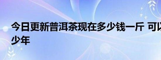 今日更新普洱茶现在多少钱一斤 可以存放多少年