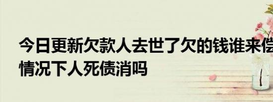 今日更新欠款人去世了欠的钱谁来偿还 这种情况下人死债消吗