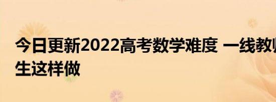 今日更新2022高考数学难度 一线教师建议学生这样做