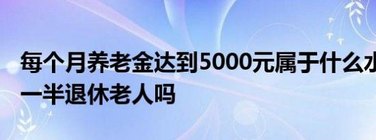 每个月养老金达到5000元属于什么水平 超过一半退休老人吗