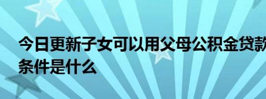 今日更新子女可以用父母公积金贷款买房吗 条件是什么