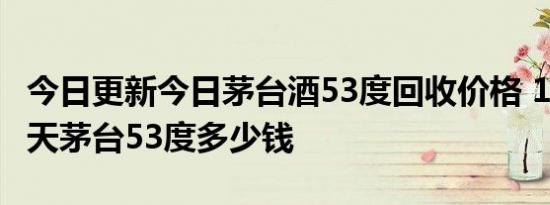 今日更新今日茅台酒53度回收价格 1998年飞天茅台53度多少钱