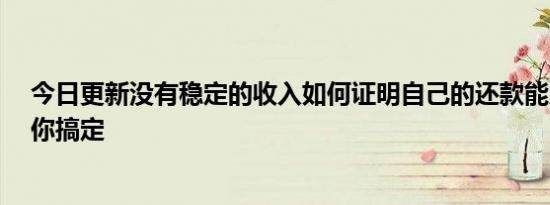 今日更新没有稳定的收入如何证明自己的还款能力  三招教你搞定