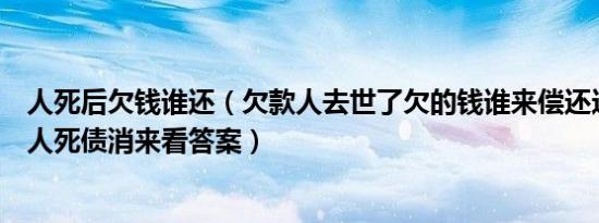 人死后欠钱谁还（欠款人去世了欠的钱谁来偿还这种情况下人死债消来看答案）