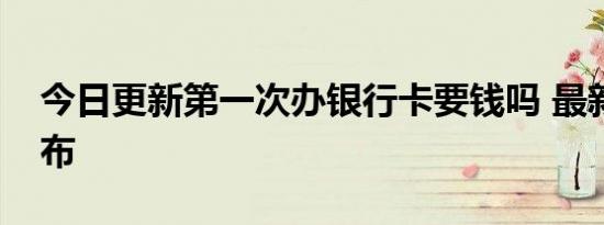 今日更新第一次办银行卡要钱吗 最新规定公布