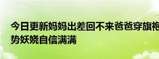 今日更新妈妈出差回不来爸爸穿旗袍送考 姿势妖娆自信满满