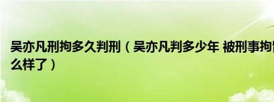 吴亦凡刑拘多久判刑（吴亦凡判多少年 被刑事拘留后现在怎么样了）