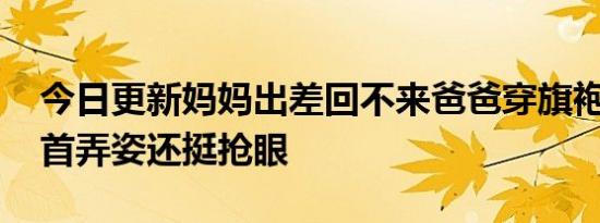 今日更新妈妈出差回不来爸爸穿旗袍送考 搔首弄姿还挺抢眼