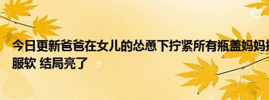 今日更新爸爸在女儿的怂恿下拧紧所有瓶盖妈妈拧不开只能服软 结局亮了