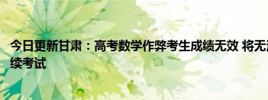 今日更新甘肃：高考数学作弊考生成绩无效 将无法再参加后续考试