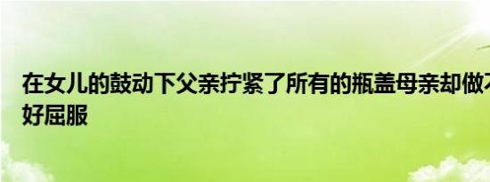 在女儿的鼓动下父亲拧紧了所有的瓶盖母亲却做不到最后只好屈服