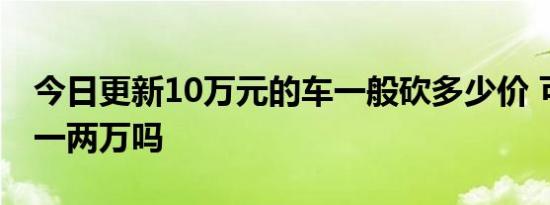 今日更新10万元的车一般砍多少价 可以减少一两万吗