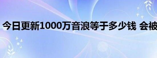 今日更新1000万音浪等于多少钱 会被抽成吗