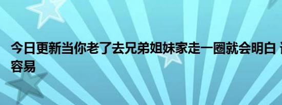 今日更新当你老了去兄弟姐妹家走一圈就会明白 谁都活得不容易