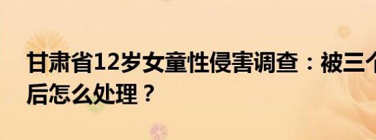 甘肃省12岁女童性侵害调查：被三个人侵犯后怎么处理？