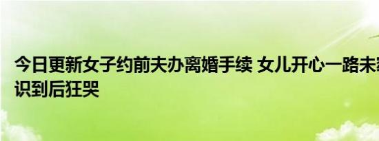 今日更新女子约前夫办离婚手续 女儿开心一路未察觉异样意识到后狂哭