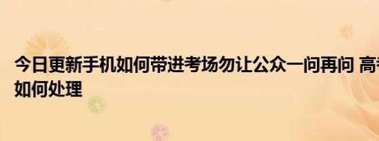 今日更新手机如何带进考场勿让公众一问再问 高考作弊后续如何处理