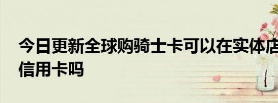 今日更新全球购骑士卡可以在实体店用吗 是信用卡吗