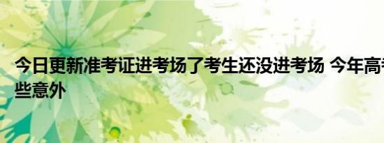 今日更新准考证进考场了考生还没进考场 今年高考发生了哪些意外